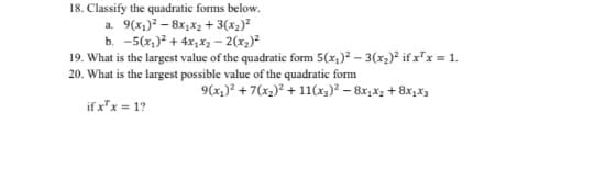 18. Classify the quadratic forms below.
a. 9(x1)? – 8x,x2 + 3(x2)²
b. -5(x,)? + 4x;x2 – 2(x2)?
19. What is the largest value of the quadratic form 5(x,)? – 3(x2)² if x²x = 1.
20. What is the largest possible value of the quadratic form
9(x)? + 7(x2)² + 11(x3)² – 8x,x2 + 8x,X3
if x"x = 1?
