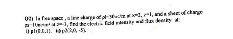 Q2) In free space, a line charge of pl=30nc/m at x=2, z-1, and a sheet of charge
ps=10nc/m² at z=-3, find the electric field intensity and flux density at:
i) pl(0,0,1), ii) p2(2,0, -5).
