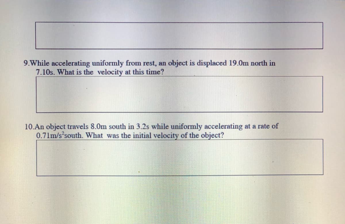 9.While accelerating uniformly from rest, an object is displaced 19.0m north in
7.10s. What is the velocity at this time?
10.An object travels 8.0m south in 3.2s while uniformly accelerating at a rate of
0.71m/s'south. What was the initial velocity of the object?
