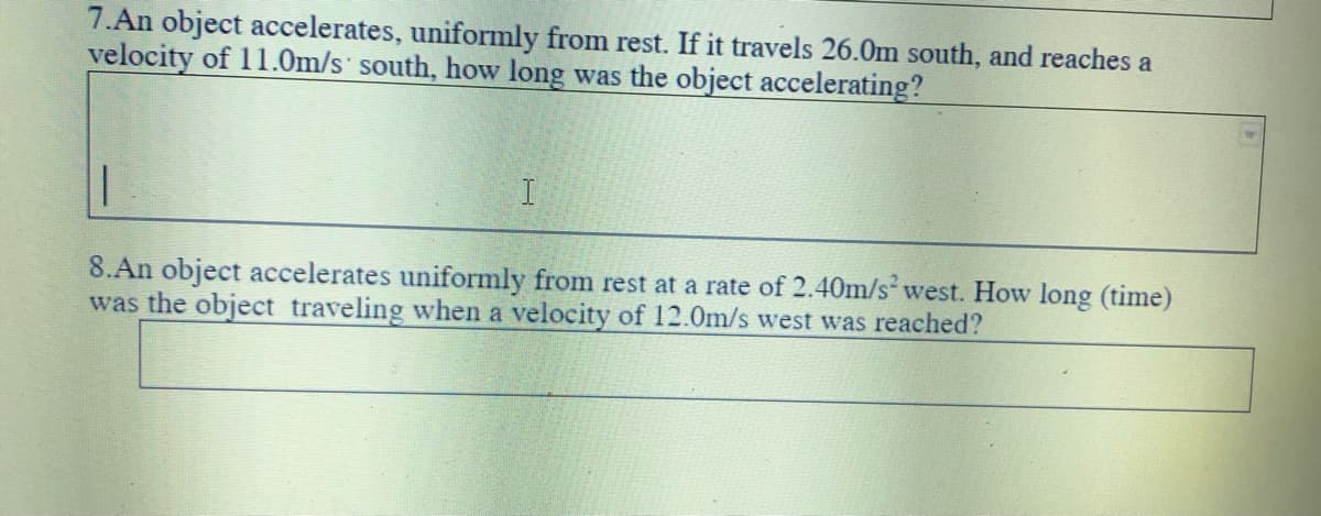 7.An object accelerates, uniformly from rest. If it travels 26.Om south, and reaches a
velocity of 11.0m/s south, how long was the object accelerating?
8.An object accelerates uniformly from rest at a rate of 2.40m/s west. How long (time)
was the object traveling when a velocity of 12.0m/s west was reached?
