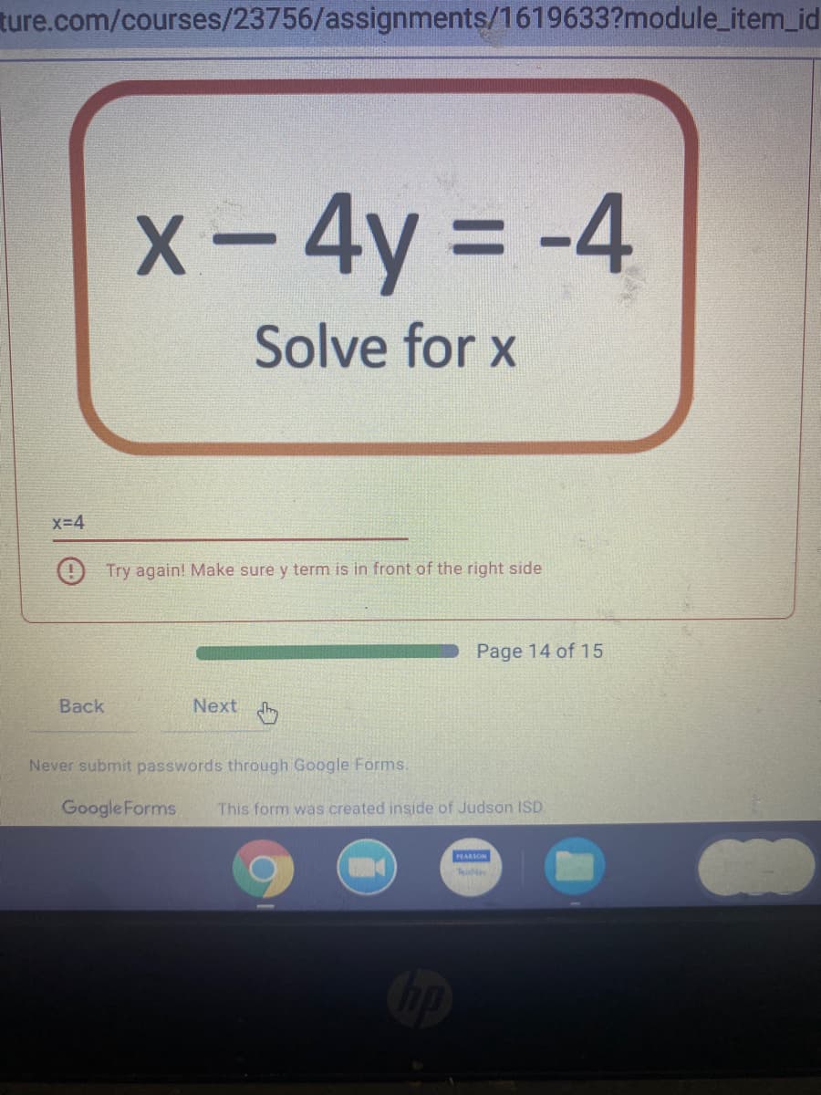 ture.com/courses/23756/assignments/1619633?module_item_id
X-4y = -4
Solve for x
X-4
O Try again! Make sure y term is in front of the right side
Page 14 of 15
Back
Next
Never submit passwords through Google Forms.
Google Forms
This form was created inside of Judson ISD.
PEARSON
TeitNa
Cop
