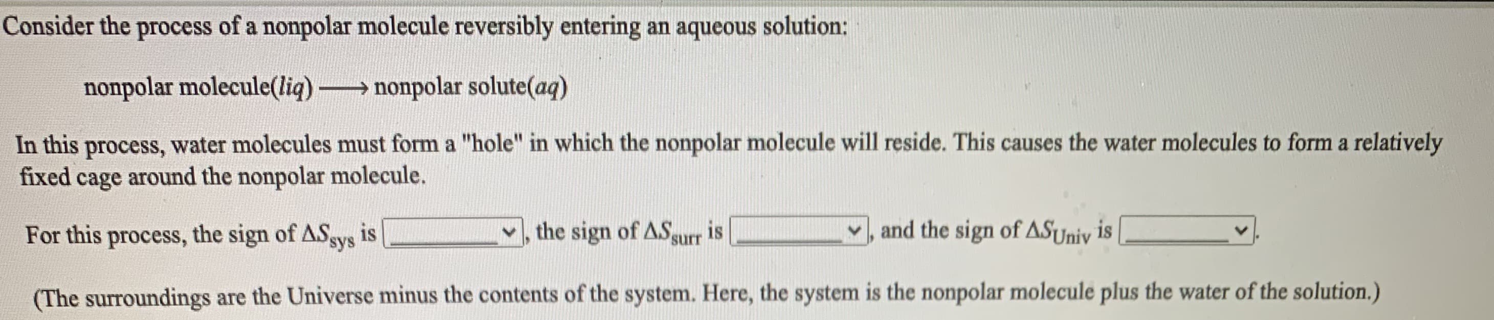 Consider the process of a nonpolar molecule reversibly entering an aqueous solution:
nonpolar molecule(liq) nonpolar solute(aq)
In this process, water molecules must form a "hole" in which the nonpolar molecule will reside. This causes the water molecules to form a relatively
fixed cage around the nonpolar molecule.
For this process, the sign of ASgys is
the sign of ASgurr is
and the sign of ASUniv is
(The surroundings are the Universe minus the contents of the system. Here, the system is the nonpolar molecule plus the water of the solution.)
