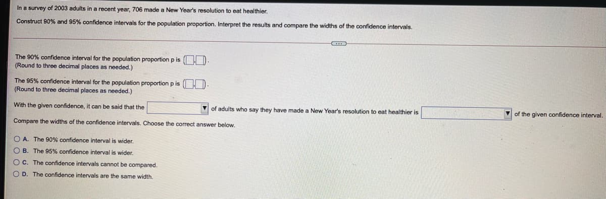 In a survey of 2003 adults in a recent year, 706 made a New Year's resolution to eat healthier.
Construct 90% and 95% confidence intervals for the population proportion. Interpret the results and compare the widths of the confidence intervals.
The 90% confidence interval for the population proportion p is ( ID
(Round to three decimal places as needed.)
The 95% confidence interval for the population proportion p is ( ID
(Round to three decimal places as needed.)
With the given confidence, it can be said that the
of adults who say they have made a New Year's resolution to eat healthier is
V of the given confidence interval.
Compare the widths of the confidence intervals. Choose the correct answer below,
O A. The 90% confidence interval is wider.
O B. The 95% confidence interval is wider.
OC. The confidence intervals cannot be compared.
O D. The confidence intervals are the same width.
