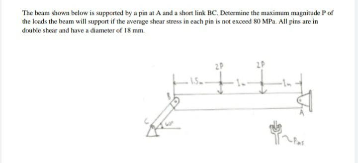 The beam shown below is supported by a pin at A and a short link BC. Determine the maximum magnitude P of
the loads the beam will support if the average shear stress in each pin is not exceed 80 MPa. All pins are in
double shear and have a diameter of 18 mm.
2P
2P
1.5
