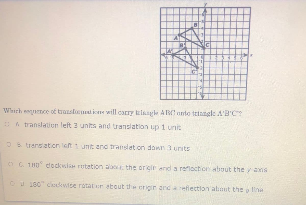 12 345 6
Which sequence of transformations will carry triangle ABC onto triangle A'B'C"?
OA translation left 3 units and translation up 1 unit
B. translation left 1 unit and translation down 3 units
OC 180° clockwise rotation about the origin and a reflection about the y-axis
OD 180° clockwise rotation about the origin and a reflection about the y line
