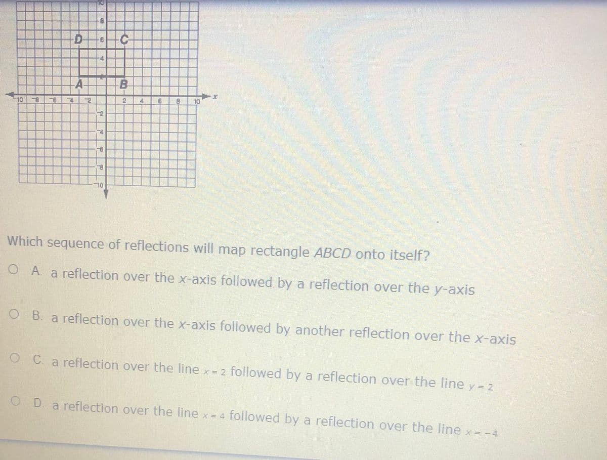 D.
C-
A
B.
10 8
二6
B.
10
Which sequence of reflections will map rectangle ABCD onto itself?
O A. a reflection over the x-axis followed by a reflection over the y-axis
O B. a reflection over the x-axis followed by another reflection over the x-axis
O C. a reflection over the line x = 2 followed by a reflection over the line y = 2
O D
a reflection over the line x = 4 followed by a reflection over the line x = -4
