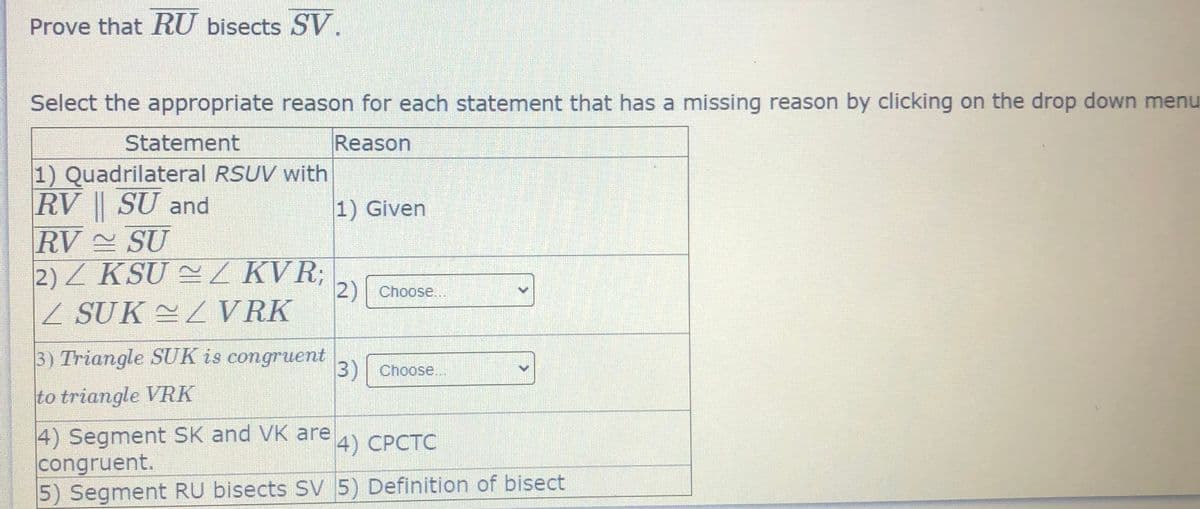 Prove that RU bisects SV.
Select the appropriate reason for each statement that has a missing reason by clicking on the drop down menu
Statement
Reason
1) Quadrilateral RSUV with
RV || SU and
RV SU
2) Z KSU 2/ KVR;
Z SUK ~L VRK
1) Given
2) Choose...
3) Triangle SUK is congruent
3) Choose..
to triangle VRK
4) Segment SK and VK are
congruent.
5) Segment RU bisects SV 5) Definition of bisect
4) СРСТС
