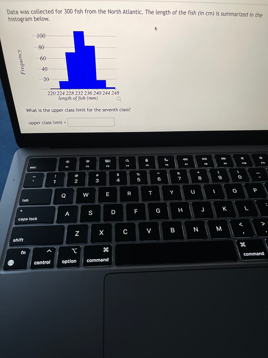 Data was collected for 300 fish from the North Atlantic. The length of the fish (in cm) is summarized in the
histogram below.
Frequency
EEEE
tab
shift
-100
80
-60
220 224 228 232 236 240 244 248
length of fish (mm)
What is the upper class limit for the seventh class?
upper class limit=
caps lock
fn
esc
40
20
<
!
1
8
F1
Q
A
(@
2
N
P₁
control option
*
F2
W
S
#
w =
3
80
F3
X
E
H
command
D
$
4
a
F4
R
C
%
5
LL
F
해요
T
V
< 6
G
F6
Y
B
&
7
8
H
F7
U
#00
DII
8
N
FB
J
I
DD
(
-0
9
F9
K
M
F10
0
O
<
L
1
of
P
4
F11
✓
>
command