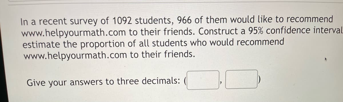 In a recent survey of 1092 students, 966 of them would like to recommend
www.helpyourmath.com to their friends. Construct a 95% confidence interval
estimate the proportion of all students who would recommend
to their friends.
www.helpyourmath.com
Give your answers to three decimals: