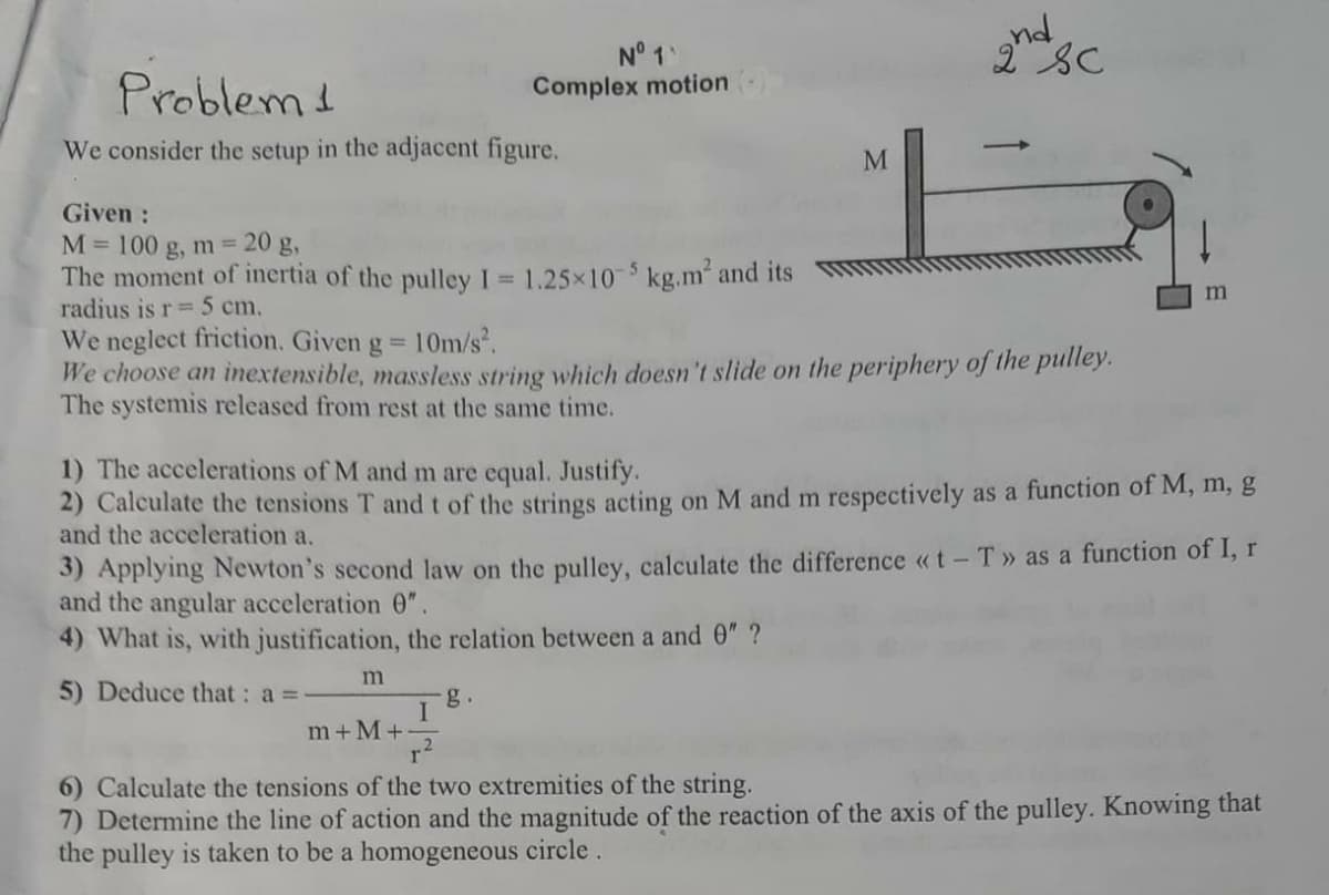 N° 1
Complex motion
Problem1
We consider the setup in the adjacent figure.
|
M
Given :
M= 100 g, m= 20 g,
The moment of inertia of the pulley I = 1.25x10 $ kg.m² and its
radius is r=5 cm,
We neglect friction. Given g 10m/s.
We choose an inextensible, massless string which doesn't slide on the periphery of the puliey.
The systemis released from rest at the same time.
1) The accelerations of M and m are equal. Justify.
2) Calculate the tensions T and t of the strings acting on M and m respectively as a function of M, m, g
and the acceleration a.
3) Applying Newton's second law on the pulley, calculate the difference «t -T» as a function of I,r
and the angular acceleration 0".
4) What is, with justification, the relation between a and 0" ?
5) Deduce that : a =
g.
m+ M+
6) Calculate the tensions of the two extremities of the string.
7) Determine the line of action and the magnitude of the reaction of the axis of the pulley. Knowing that
the pulley is taken to be a homogeneous circle.
