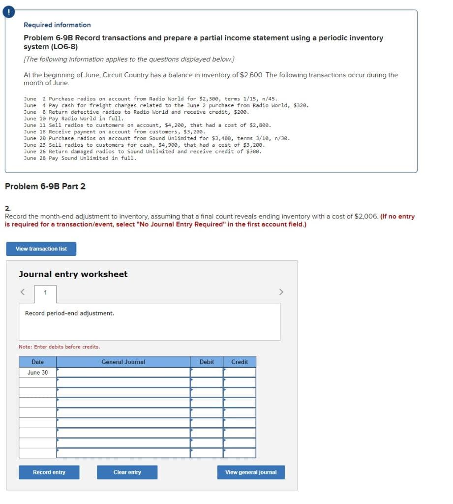 Required information
Problem 6-9B Record transactions and prepare a partial income statement using a periodic inventory
system (LO6-8)
[The following information applies to the questions displayed below.]
At the beginning of June, Circuit Country has a balance in inventory of $2,600. The following transactions occur during the
month of June.
June
2 Purchase radios on account from Radio World for $2, 300, terms 1/15, n/45.
June 4 Pay cash for freight charges related to the June 2 purchase from Radio world, $320.
June 8 Return defective radios to Radio World and receive credit, $200.
June 10 Pay Radio World in full.
June 11 Sell radios to customers on account, $4,200, that had a cost of $2,800.
June 18 Receive payment on account from customers, $3,200.
June 20 Purchase radios on account from Sound Unlimited for $3,400, terms 3/10, n/30.
June 23 Sell radios to customers for cash, $4,900, that had a cost of $3,200.
June 26 Return damaged radios to Sound Unlimited and receive credit of $30e.
June 28 Pay Sound Unlimited in full.
Problem 6-9B Part 2
2.
Record the month-end adjustment to inventory, assuming that a final count reveals ending inventory with a cost of $2,006. (If no entry
is required for a transaction/event, select "No Journal Entry Required" in the first account field.)
View transaction list
Journal entry worksheet
>
Record period-end adjustment.
Note: Enter debits before credits.
Date
General Journal
Debit
Credit
June 30
Record entry
Clear entry
View general journal
