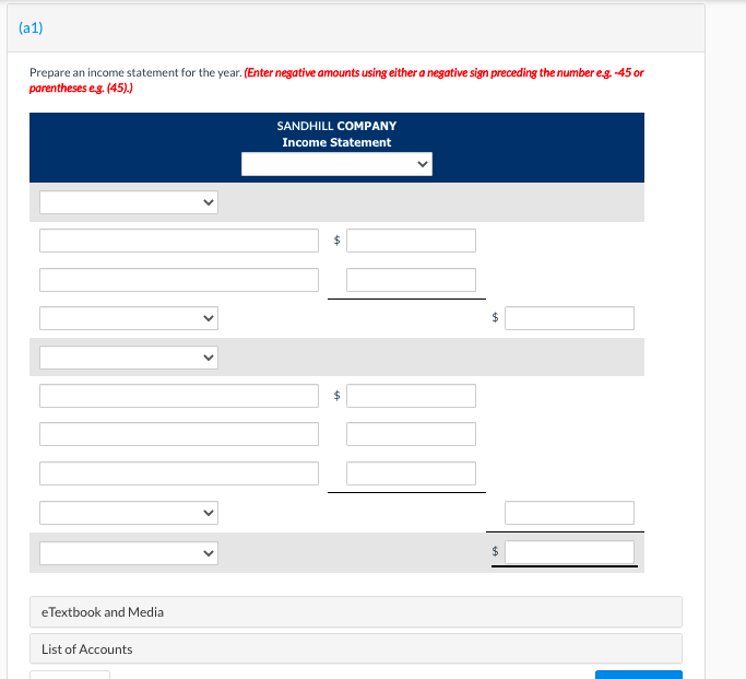 (a1)
Prepare an income statement for the year. (Enter negative amounts using either a negative sign preceding the number eg. -45 or
parentheses eg. (45).)
SANDHILL COMPANY
Income Statement
24
24
2$
eTextbook and Media
List of Accounts
