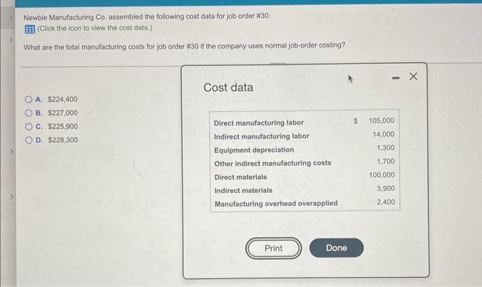 Newbie Manufacturing Co, assembled the following cost data for job order #30:
E (Click the icon to view the cost data.)
What are the total manufacturing costs for job order #30 if the company uses normal job-order costing?
Cost data
A. $224,400
B. $227,000
Direct manufacturing labor
105,000
C. $225,900
14,000
D. $228,300
Indirect manufacturing labor
1,300
Equipment depreciation
Other indirect manufacturing costs
1,700
Direct materials
100,000
Indirect materials
3,900
Manufacturing overhead overapplied
2,400
Print
Done
