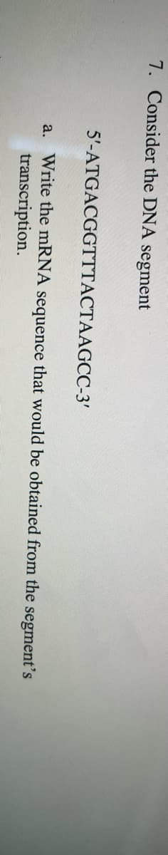 7. Consider the DNA segment
5'-ATGACGGTTTACTAAGCC-3'
a. Write the mRNA sequence that would be obtained from the segment's
transcription.
