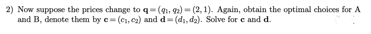 2) Now suppose the prices change to q = (91, 92) = (2,1). Again, obtain the optimal choices for A
d= (d₁, d2). Solve for c and d.
and B, denote them by c =
= (C₁,
(C₁, C2)
C₂) and
and d