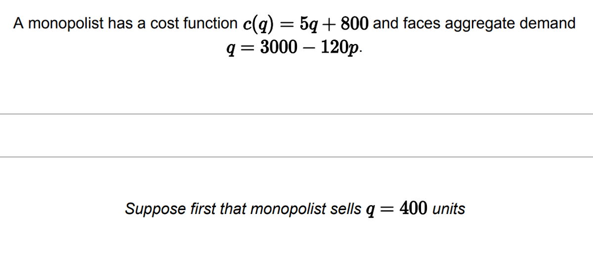 A monopolist has a cost function c(q) = 5q +800 and faces aggregate demand
q = 3000 - 120p.
Suppose first that monopolist sells q = 400 units