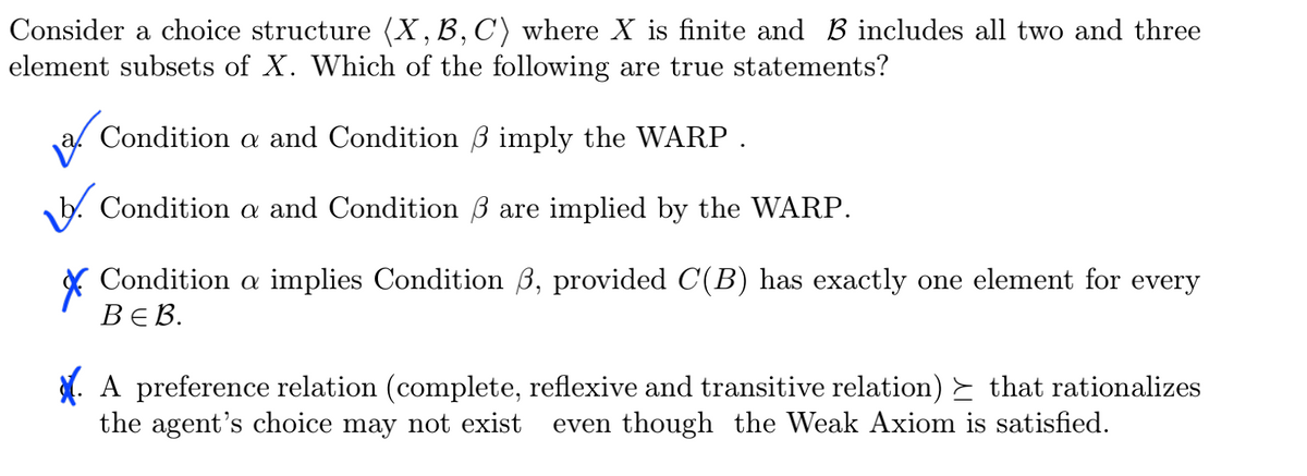 Consider a choice structure (X, B, C) where X is finite and B includes all two and three
element subsets of X. Which of the following are true statements?
Condition a and Condition 3 imply the WARP .
Condition a and Condition 3 are implied by the WARP.
Condition a implies Condition 3, provided C(B) has exactly one element for every
ВЕВ.
A preference relation (complete, reflexive and transitive relation) ≥ that rationalizes
the agent's choice may not exist even though the Weak Axiom is satisfied.