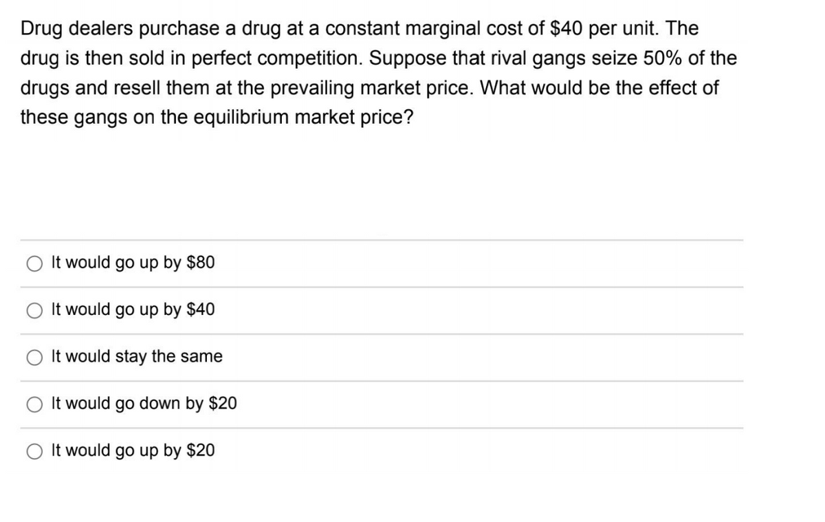 Drug dealers purchase a drug at a constant marginal cost of $40 per unit. The
drug is then sold in perfect competition. Suppose that rival gangs seize 50% of the
drugs and resell them at the prevailing market price. What would be the effect of
these gangs on the equilibrium market price?
It would go up by $80
It would go up by $40
It would stay the same
It would go down by $20
It would go up by $20