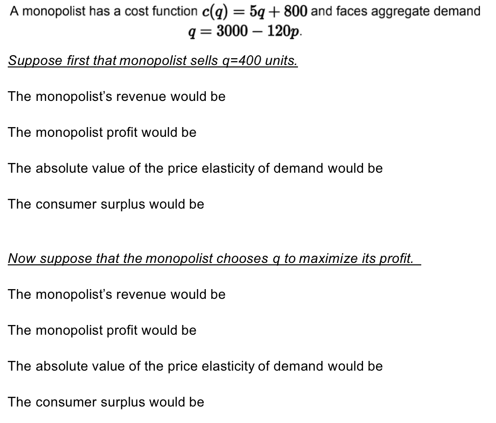 A monopolist has a cost function c(q) = 5q+800 and faces aggregate demand
q=3000 - 120p.
Suppose first that monopolist sells q=400 units.
The monopolist's revenue would be
The monopolist profit would be
The absolute value of the price elasticity of demand would be
The consumer surplus would be
Now suppose that the monopolist chooses q to maximize its profit.
The monopolist's revenue would be
The monopolist profit would be
The absolute value of the price elasticity of demand would be
The consumer surplus would be