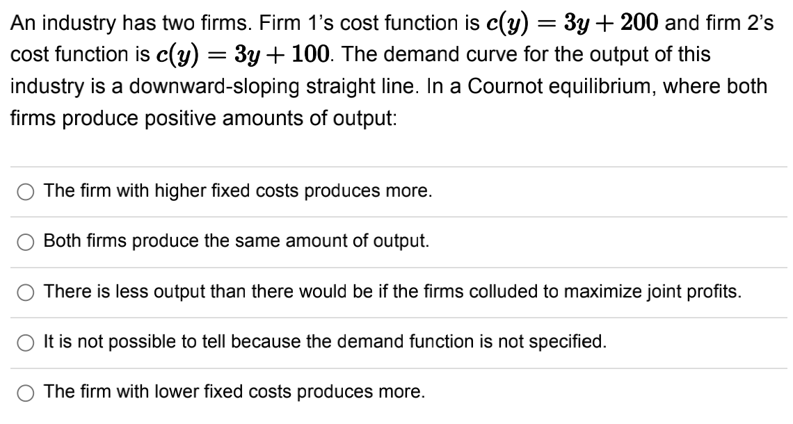 cost function is c(y)
An industry has two firms. Firm 1's cost function is c(y) = 3y + 200 and firm 2's
3y + 100. The demand curve for the output of this
industry is a downward-sloping straight line. In a Cournot equilibrium, where both
firms produce positive amounts of output:
=
The firm with higher fixed costs produces more.
Both firms produce the same amount of output.
There is less output than there would be if the firms colluded to maximize joint profits.
It is not possible to tell because the demand function is not specified.
The firm with lower fixed costs produces more.
