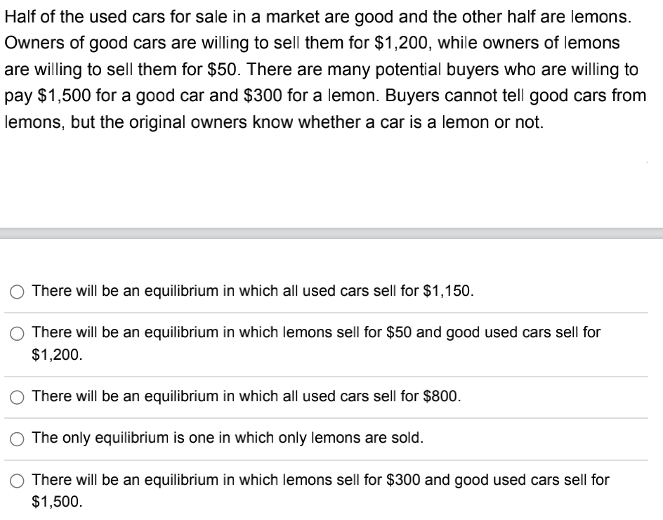 Half of the used cars for sale in a market are good and the other half are lemons.
Owners of good cars are willing to sell them for $1,200, while owners of lemons
are willing to sell them for $50. There are many potential buyers who are willing to
pay $1,500 for a good car and $300 for a lemon. Buyers cannot tell good cars from
lemons, but the original owners know whether a car is a lemon or not.
There will be an equilibrium in which all used cars sell for $1,150.
There will be an equilibrium in which lemons sell for $50 and good used cars sell for
$1,200.
There will be an equilibrium in which all used cars sell for $800.
The only equilibrium is one in which only lemons are sold.
There will be an equilibrium in which lemons sell for $300 and good used cars sell for
$1,500.