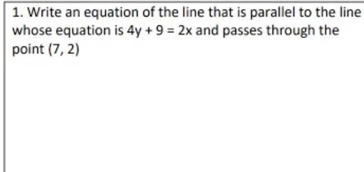 1. Write an equation of the line that is parallel to the line
whose equation is 4y +9 = 2x and passes through the
point (7, 2)
