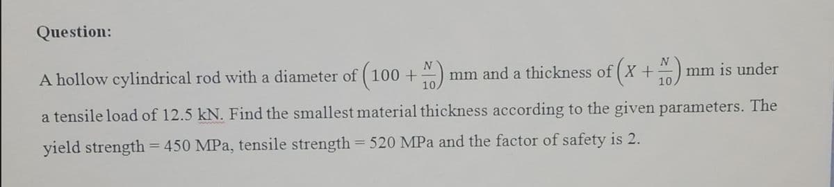 Question:
A hollow cylindrical rod with a diameter of ( 100 +
mm and a thickness of ( X +
10
mm is under
10
a tensile load of 12.5 kN. Find the smallest material thickness according to the given parameters. The
yield strength = 450 MPa, tensile strength = 520 MPa and the factor of safety is 2.
%3D
