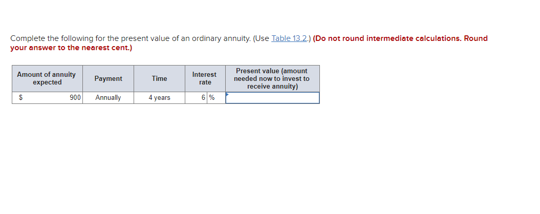 Complete the following for the present value of an ordinary annuity. (Use Table 13.2.) (Do not round intermediate calculations. Round
your answer to the nearest cent.)
Amount of annuity
expected
Present value (amount
needed now to invest to
receive annuity)
Interest
Payment
Time
rate
$
900
Annually
4 years
6 %
