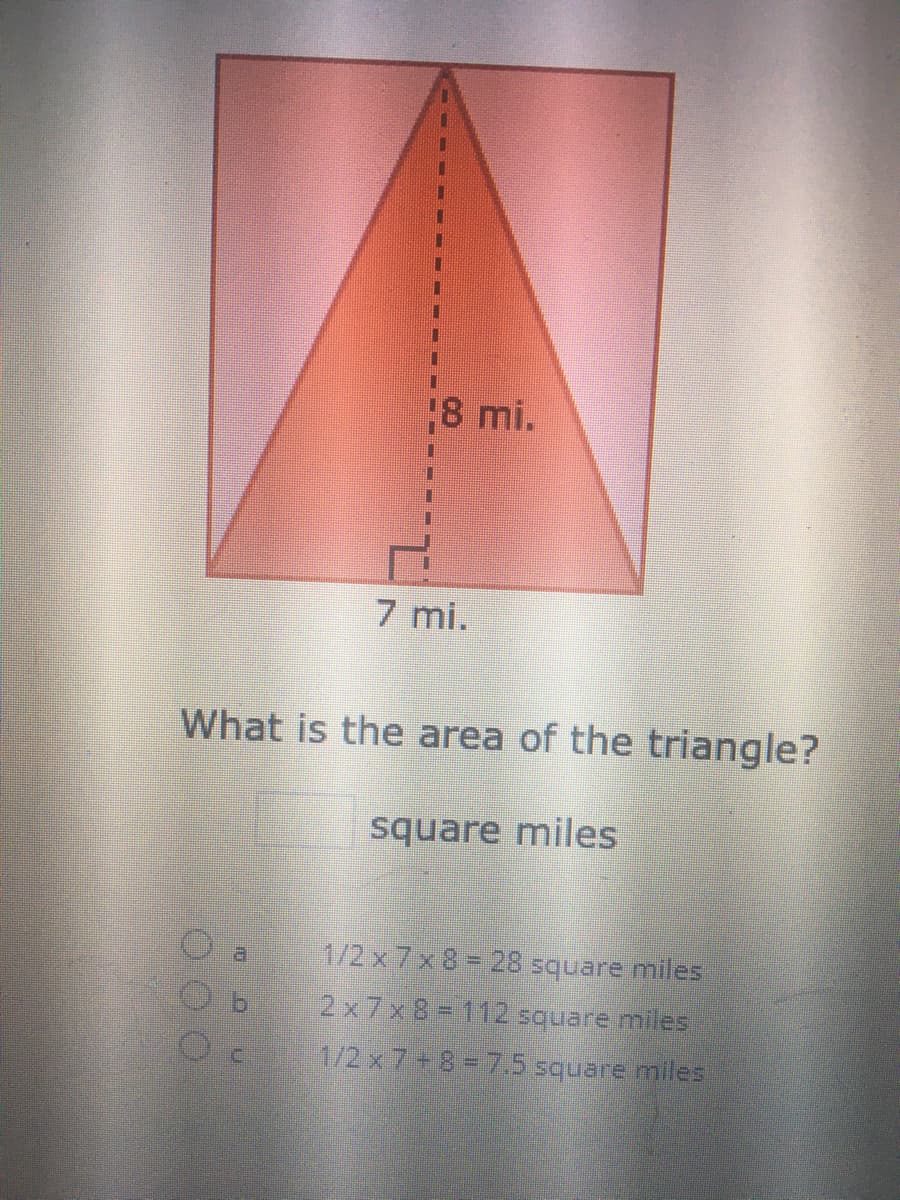 18 mi.
7 mi.
What is the area of the triangle?
square miles
1/2 x 7 x 8 28 square miles
a
2x7x 8 = 112 square miles
1/2 x 7+8 = 7.5 square miles
