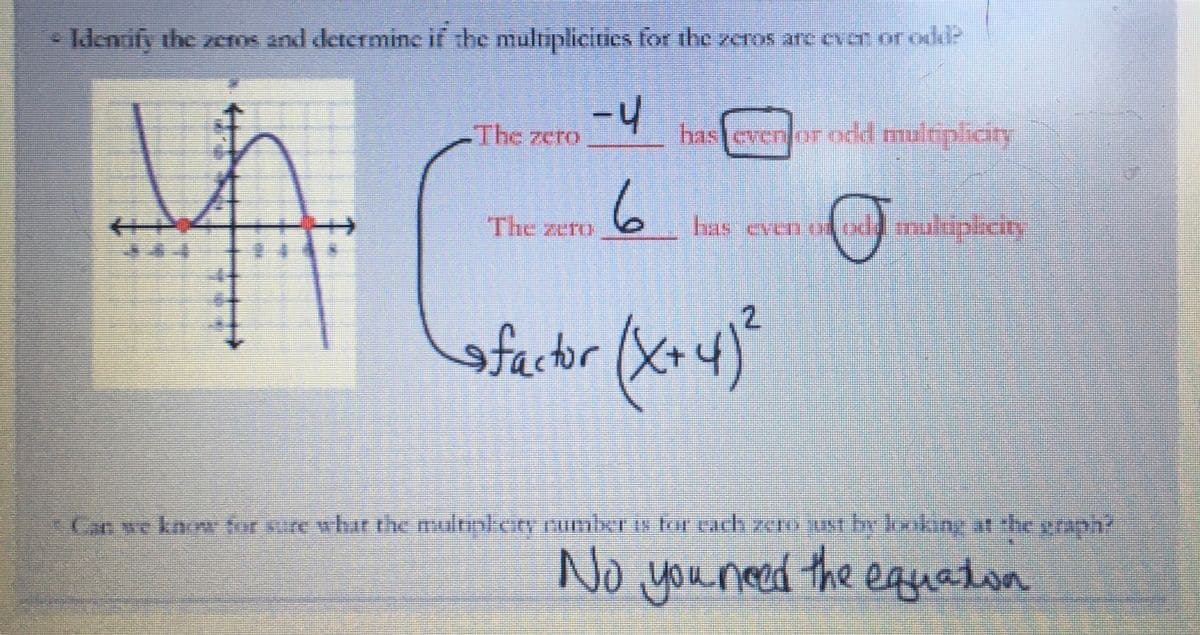 Identify the zeros and determine if the multiplicities for the zeros are even or odd?
फ
The zero
-4
The zero
6
has even or odd multiplicity
has even of odd multiplicity
sfactor (x+4)²
Can we know for sure what the multipkery number is for each zero just by looking at the graph?
No you need the equation