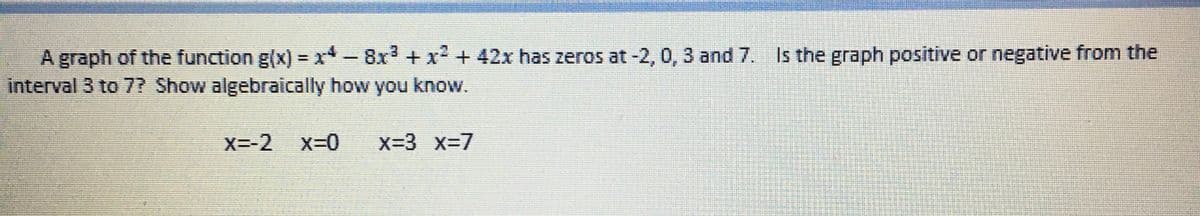 A graph of the function g(x)=x*- 8x³ + x² + 42x has zeros at -2, 0, 3 and 7. Is the graph positive or negative from the
interval 3 to 7? Show algebraically how you know.
X=-2 X=0 x=3 x=7