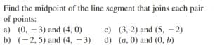 Find the midpoint of the line segment that joins each pair
of points:
a) (0, - 3) and (4, 0)
b) (-2, 5) and (4, - 3)
c) (3, 2) and (5, - 2)
d) (a, 0) and (0, b)

