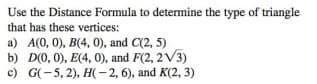 Use the Distance Formula to determine the type of triangle
that has these vertices:
a) A(0, 0), B(4, 0), and C(2, 5)
b) D(0, 0), E(4, 0), and F(2, 2V3)
c) G(-5, 2), H(- 2, 6), and K(2, 3)
