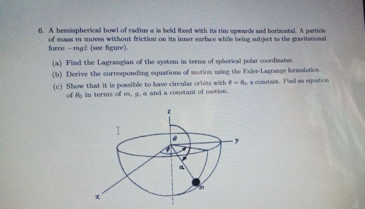 6. A hemispherical bowl of radius a is held fixed with its rim upwards and horizontal. A particle
of mass m moves without friction on its inner surface while being subject to the gravitational
force -mg (see figure).
(a) Find the Lagrangian of the system in terms of spherical polar coordinates.
(b) Derive the corresponding equations of motion using the Euler-Lagrange formulation.
(c) Show that it is possible to have circular orbits with 0 00, a constant. Find an equation
of 0o in terms of m, g, a and a constant of motion.
