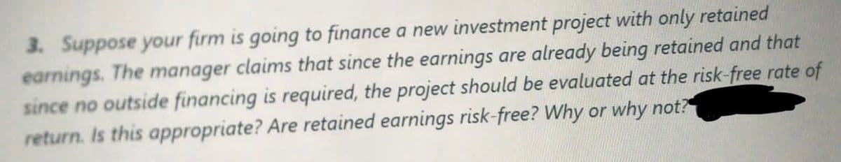 3. Suppose your firm is going to finance a new investment project with only retained
earnings. The manager claims that since the earnings are already being retained and that
since no outside financing is required, the project should be evaluated at the risk-free rate of
return. Is this appropriate? Are retained earnings risk-free? Why or why not?
