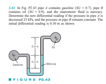 2.43 In Fig. P2.43 pipe A contains gasoline (SG = 0.7), pipe B
contains oil (SG = 0.9), and the manometer fluid is mercury.
Determine the new differential reading if the pressure in pipe A is
decreased 25 kPa, and the pressure in pipe B remains constant. The
initial differential reading is 0.30 m as shown.
0.4 m
Oil
0.3 m
Gasoline
-Mercury
IFIGURE P2.43
