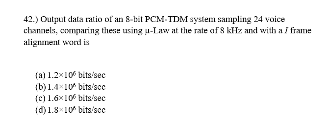 42.) Output data ratio of an 8-bit PCM-TDM system sampling 24 voice
channels, comparing these using u-Law at the rate of 8 kHz and with a I frame
alignment word is
(a) 1.2×106 bits/sec
(b) 1.4×106 bits/sec
(c) 1.6×106 bits/sec
(d) 1.8×106 bits/sec
