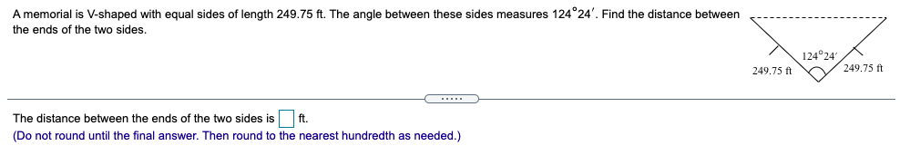 A memorial is V-shaped with equal sides of length 249.75 ft. The angle between these sides measures 124°24'. Find the distance between
the ends of the two sides.
124°24
249.75 ft
249.75 ft
.....
The distance between the ends of the two sides is
ft.
(Do not round until the final answer. Then round to the nearest hundredth as needed.)
