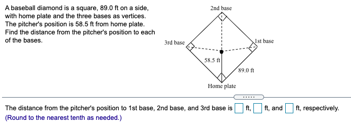 A baseball diamond is a square, 89.0 ft on a side,
with home plate and the three bases as vertices.
The pitcher's position is 58.5 ft from home plate.
Find the distance from the pitcher's position to each
2nd base
of the bases.
3rd base
Ist base
58.5 ft
89.0 ft
Home plate
.....
The distance from the pitcher's position to 1st base, 2nd base, and 3rd base is
(Round to the nearest tenth as needed.)
ft,
ft, and
ft, respectively.
