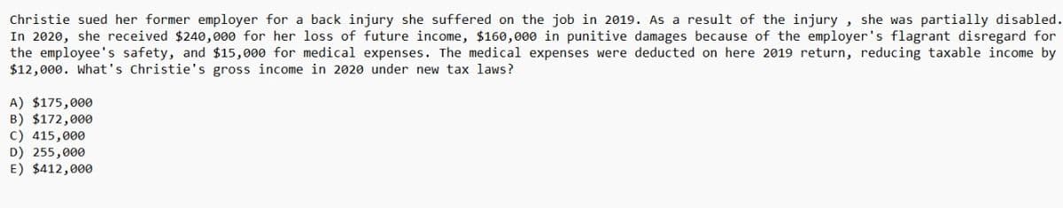 Christie sued her former employer for a back injury she suffered on the job in 2019. As a result of the injury, she was partially disabled.
In 2020, she received $240,000 for her loss of future income, $160,000 in punitive damages because of the employer's flagrant disregard for
the employee's safety, and $15,000 for medical expenses. The medical expenses were deducted on here 2019 return, reducing taxable income by
$12,000. What's Christie's gross income in 2020 under new tax laws?
A) $175,000
B) $172,000
C) 415,000
D) 255,000
E) $412,000