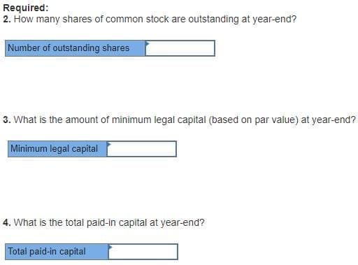 Required:
2. How many shares of common stock are outstanding at year-end?
Number of outstanding shares
3. What is the amount of minimum legal capital (based on par value) at year-end?
Minimum legal capital
4. What is the total paid-in capital at year-end?
Total paid-in capital