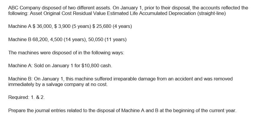ABC Company disposed of two different assets. On January 1, prior to their disposal, the accounts reflected the
following: Asset Original Cost Residual Value Estimated Life Accumulated Depreciation (straight-line)
Machine A $ 36,000, $3,900 (5 years) $25,680 (4 years)
Machine B 68,200, 4,500 (14 years), 50,050 (11 years)
The machines were disposed of in the following ways:
Machine A: Sold on January 1 for $10,800 cash.
Machine B: On January 1, this machine suffered irreparable damage from an accident and was removed
immediately by a salvage company at no cost.
Required: 1. & 2.
Prepare the journal entries related to the disposal of Machine A and B at the beginning of the current year.