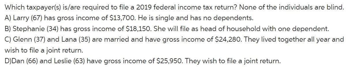Which taxpayer(s) is/are required to file a 2019 federal income tax return? None of the individuals are blind.
A) Larry (67) has gross income of $13,700. He is single and has no dependents.
B) Stephanie (34) has gross income of $18,150. She will file as head of household with one dependent.
C) Glenn (37) and Lana (35) are married and have gross income of $24,280. They lived together all year and
wish to file a joint return.
D)Dan (66) and Leslie (63) have gross income of $25,950. They wish to file a joint return.