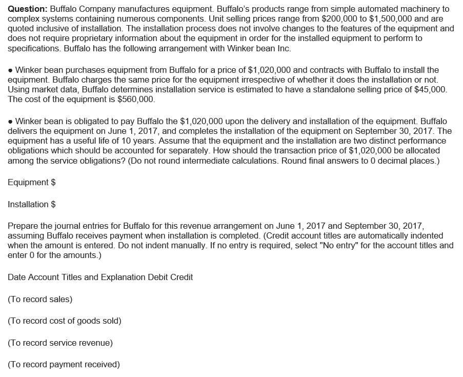 Question: Buffalo Company manufactures equipment. Buffalo's products range from simple automated machinery to
complex systems containing numerous components. Unit selling prices range from $200,000 to $1,500,000 and are
quoted inclusive of installation. The installation process does not involve changes to the features of the equipment and
does not require proprietary information about the equipment in order for the installed equipment to perform to
specifications. Buffalo has the following arrangement with Winker bean Inc.
• Winker bean purchases equipment from Buffalo for a price of $1,020,000 and contracts with Buffalo to install the
equipment. Buffalo charges the same price for the equipment irrespective of whether it does the installation or not.
Using market data, Buffalo determines installation service is estimated to have a standalone selling price of $45,000.
The cost of the equipment is $560,000.
• Winker bean is obligated to pay Buffalo the $1,020,000 upon the delivery and installation of the equipment. Buffalo
delivers the equipment on June 1, 2017, and completes the installation of the equipment on September 30, 2017. The
equipment has a useful life of 10 years. Assume that the equipment and the installation are two distinct performance
obligations which should be accounted for separately. How should the transaction price of $1,020,000 be allocated
among the service obligations? (Do not round intermediate calculations. Round final answers to 0 decimal places.)
Equipment $
Installation $
Prepare the journal entries for Buffalo for this revenue arrangement on June 1, 2017 and September 30, 2017,
assuming Buffalo receives payment when installation is completed. (Credit account titles are automatically indented
when the amount is entered. Do not indent manually. If no entry is required, select "No entry" for the account titles and
enter 0 for the amounts.)
Date Account Titles and Explanation Debit Credit
(To record sales)
(To record cost of goods sold)
(To record service revenue)
(To record payment received)