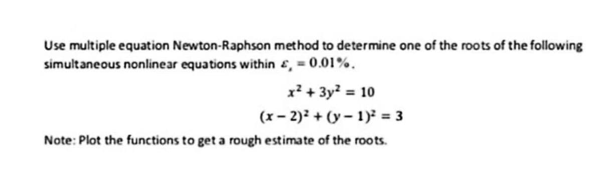Use multiple equation Newton-Raphson method to determine one of the roots of the following
simultaneous nonlinear equations within £, = 0.01%.
x² + 3y² = 10
(x-2)²+(y-1)² = 3
Note: Plot the functions to get a rough estimate of the roots.