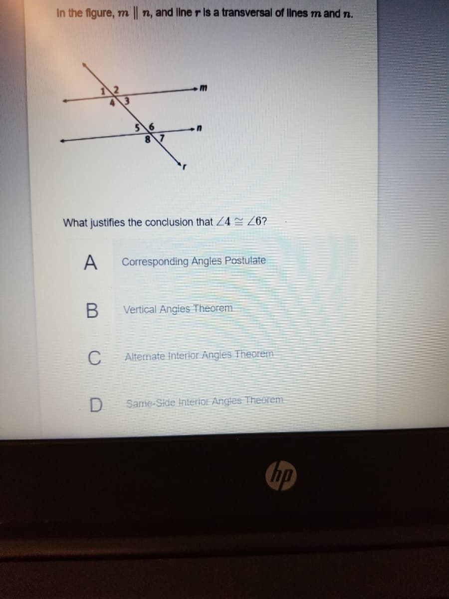 In the figure, m n, and line r is a transversal of Ilnes m and n.
5\6
8\7
What justifies the conclusion that Z4 Z6?
A
Corresponding Angles Postulate
Vertical Angles Theorem
C
Alternate Interior Angles Theorem
D
Same-Side Interior Angles Theorem.
hp
