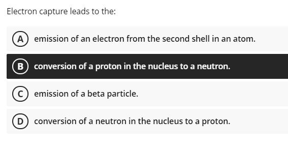 Electron capture leads to the:
A emission of an electron from the second shell in an atom.
B conversion of a proton in the nucleus to a neutron.
emission of a beta particle.
D conversion of a neutron in the nucleus to a proton.
