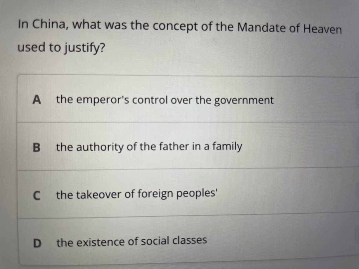 In China, what was the concept of the Mandate of Heaven
used to justify?
A the emperor's control over the government
B
C
the authority of the father in a family
the takeover of foreign peoples'
D the existence of social classes