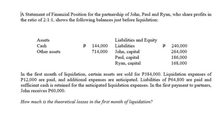 A Statement of Financial Position for the partnership of John, Paul and Ryan, who share profits in
the ratio of 2:1:1, shows the following balances just before liquidation:
Assets
Cash
Other assets
Liabilities and Equity
Liabilities
240,000
P 144,000
714,000
John, capital
264,000
186,000
Paul, capital
Ryan, capital
168,000
In the first month of liquidation, certain assets are sold for P384,000. Liquidation expenses of
P12,000 are paid, and additional expenses are anticipated. Liabilities of P64,800 are paid and
sufficient cash is retained for the anticipated liquidation expenses. In the first payment to partners,
John receives P60,000.
How much is the theoretical losses in the first month of liquidation?
P