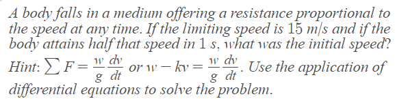 A body falls in a medium offering a resistance proportional to
the speed at any time. If the limiting speed is 15 m/s and if the
body attains half that speed in 1 s, what was the initial speed?
w dv
dv
or w-ky = -. Use the application of
8 dt
& dt
differential equations to solve the problem.
Hint: F =